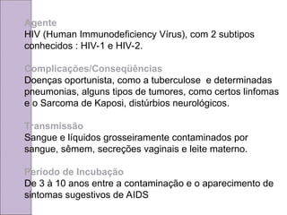 Agente
HIV (Human Immunodeficiency Vírus), com 2 subtipos
conhecidos : HIV-1 e HIV-2.
Complicações/Conseqüências
Doenças oportunista, como a tuberculose e determinadas
pneumonias, alguns tipos de tumores, como certos linfomas
e o Sarcoma de Kaposi, distúrbios neurológicos.
Transmissão
Sangue e líquidos grosseiramente contaminados por
sangue, sêmem, secreções vaginais e leite materno.
Período de Incubação
De 3 à 10 anos entre a contaminação e o aparecimento de
sintomas sugestivos de AIDS
 