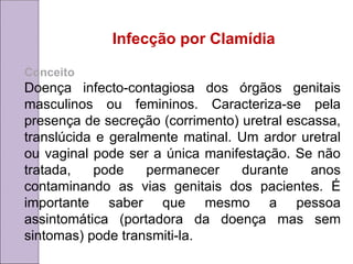 Infecção por Clamídia
Conceito
Doença infecto-contagiosa dos órgãos genitais
masculinos ou femininos. Caracteriza-se pela
presença de secreção (corrimento) uretral escassa,
translúcida e geralmente matinal. Um ardor uretral
ou vaginal pode ser a única manifestação. Se não
tratada, pode permanecer durante anos
contaminando as vias genitais dos pacientes. É
importante saber que mesmo a pessoa
assintomática (portadora da doença mas sem
sintomas) pode transmiti-la.
 