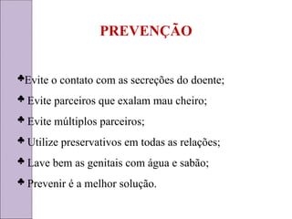 PREVENÇÃO
Evite o contato com as secreções do doente;
 Evite parceiros que exalam mau cheiro;
 Evite múltiplos parceiros;
 Utilize preservativos em todas as relações;
 Lave bem as genitais com água e sabão;
 Prevenir é a melhor solução.
 