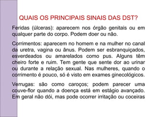 QUAIS OS PRINCIPAIS SINAIS DAS DST?
Feridas (úlceras): aparecem nos órgão genitais ou em
qualquer parte do corpo. Podem doer ou não.
Corrimentos: aparecem no homem e na mulher no canal
da uretra, vagina ou ânus. Podem ser esbranquiçados,
esverdeados ou amarelados como pus. Alguns têm
cheiro forte e ruim. Tem gente que sente dor ao urinar
ou durante a relação sexual. Nas mulheres, quando o
corrimento é pouco, só é visto em exames ginecológicos.
Verrugas: são como caroços; podem parecer uma
couve-flor quando a doença está em estágio avançado.
Em geral não dói, mas pode ocorrer irritação ou coceiras
 