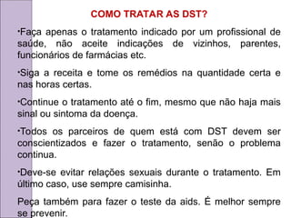 COMO TRATAR AS DST?
•Faça apenas o tratamento indicado por um profissional de
saúde, não aceite indicações de vizinhos, parentes,
funcionários de farmácias etc.
•Siga a receita e tome os remédios na quantidade certa e
nas horas certas.
•Continue o tratamento até o fim, mesmo que não haja mais
sinal ou sintoma da doença.
•Todos os parceiros de quem está com DST devem ser
conscientizados e fazer o tratamento, senão o problema
continua.
•Deve-se evitar relações sexuais durante o tratamento. Em
último caso, use sempre camisinha.
Peça também para fazer o teste da aids. É melhor sempre
se prevenir.
 