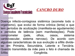 CANCRO DURO 
Conceito 
Doença infecto-contagiosa sistêmica (acomete todo o 
organismo), que evolui de forma crônica (lenta) e que 
tem períodos de acutização (manifesta-se agudamente) 
e períodos de latência (sem manifestações). Pode 
comprometer (pele, olhos, ossos, sistema 
cardiovascular, sistema nervoso). De acordo com 
algumas características de sua evolução a sífilis divide-se 
em Primária, Secundária, Latente e Terciária. 
Quando transmitida da mãe para o feto é chamada de 
Sífilis Congênita. 
 