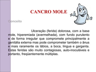 CANCRO MOLE 
Conceito 
Ulceração (ferida) dolorosa, com a base 
mole, hiperemiada (avermelhada), com fundo purulento 
e de forma irregular que compromete principalmente a 
genitália externa mas pode comprometer também o ânus 
e mais raramente os lábios, a boca, língua e garganta. 
Estas feridas são muito contagiosas, auto-inoculáveis e 
portanto, freqüentemente múltiplas. 
 