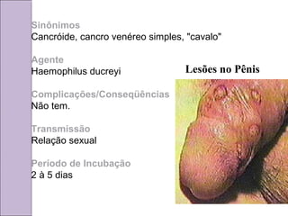 Sinônimos 
Cancróide, cancro venéreo simples, "cavalo" 
Agente 
Haemophilus ducreyi 
Complicações/Conseqüências 
Não tem. 
Transmissão 
Relação sexual 
Período de Incubação 
2 à 5 dias 
Lesões no Pênis 
 