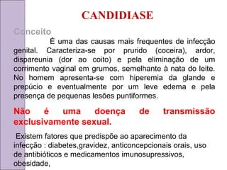 CANDIDIASE 
Conceito 
É uma das causas mais frequentes de infecção 
genital. Caracteriza-se por prurido (coceira), ardor, 
dispareunia (dor ao coito) e pela eliminação de um 
corrimento vaginal em grumos, semelhante à nata do leite. 
No homem apresenta-se com hiperemia da glande e 
prepúcio e eventualmente por um leve edema e pela 
presença de pequenas lesões puntiformes. 
Não é uma doença de transmissão 
exclusivamente sexual. 
Existem fatores que predispõe ao aparecimento da 
infecção : diabetes,gravidez, anticoncepcionais orais, uso 
de antibióticos e medicamentos imunosupressivos, 
obesidade, 
 
