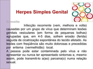 Herpes Simples Genital 
Conceito 
Infecção recorrente (vem, melhora e volta) 
causadas por um grupo de vírus que determinam lesões 
genitais vesiculares (em forma de pequenas bolhas) 
agrupadas que, em 4-5 dias, sofrem erosão (ferida) 
seguida de cicatrização espontânea do tecido afetado. As 
lesões com freqüência são muito dolorosas e precedidas 
por eritema (vermelhidão) local. 
A pessoa pode estar contaminada pelo vírus e não 
apresentar ou nunca ter apresentado sintomas e, mesmo 
assim, pode transmiti-lo a(ao) parceira(o) numa relação 
sexual. 
 
