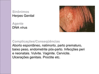 Sinônimos 
Herpes Genital 
Agente 
DNA vírus 
Complicações/Conseqüências 
Aborto espontâneo, natimorto, parto prematuro, 
baixo peso, endometrite pós-parto. Infecções peri 
e neonatais. Vulvite. Vaginite. Cervicite. 
Ulcerações genitais. Proctite etc. 
 