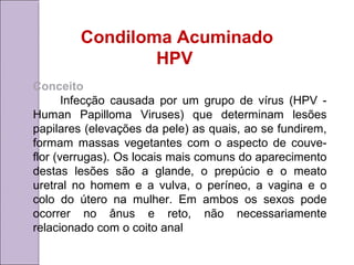 Condiloma Acuminado 
HPV 
Conceito 
Infecção causada por um grupo de vírus (HPV - 
Human Papilloma Viruses) que determinam lesões 
papilares (elevações da pele) as quais, ao se fundirem, 
formam massas vegetantes com o aspecto de couve-flor 
(verrugas). Os locais mais comuns do aparecimento 
destas lesões são a glande, o prepúcio e o meato 
uretral no homem e a vulva, o períneo, a vagina e o 
colo do útero na mulher. Em ambos os sexos pode 
ocorrer no ânus e reto, não necessariamente 
relacionado com o coito anal 
 