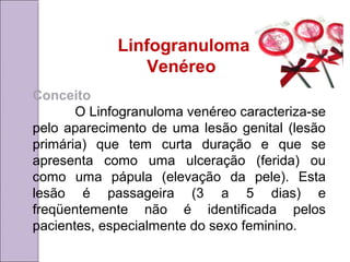 Linfogranuloma 
Venéreo 
Conceito 
O Linfogranuloma venéreo caracteriza-se 
pelo aparecimento de uma lesão genital (lesão 
primária) que tem curta duração e que se 
apresenta como uma ulceração (ferida) ou 
como uma pápula (elevação da pele). Esta 
lesão é passageira (3 a 5 dias) e 
freqüentemente não é identificada pelos 
pacientes, especialmente do sexo feminino. 
 