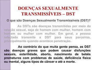 DOENÇAS SEXUALMENTE 
TRANSMISSÍVEIS – DST 
O que são Doenças Sexualmente Transmissíveis (DST)? 
As DSTs são doenças transmitidas por meio da 
relação sexual, seja de homem com mulher, homem com 
homem ou mulher com mulher. Em geral, a pessoa 
infectada transmite a DST para seus parceiros, 
principalmente quando acontece penetração. 
Ao contrário do que muita gente pensa, as DST 
são doenças graves que podem causar disfunções 
sexuais, esterilidade, aborto, nascimento de bebês 
prematuros com problemas de saúde, deficiência física 
ou mental, alguns tipos de câncer e até a morte. 
 