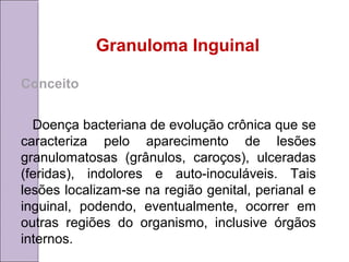 Granuloma Inguinal 
Conceito 
Doença bacteriana de evolução crônica que se 
caracteriza pelo aparecimento de lesões 
granulomatosas (grânulos, caroços), ulceradas 
(feridas), indolores e auto-inoculáveis. Tais 
lesões localizam-se na região genital, perianal e 
inguinal, podendo, eventualmente, ocorrer em 
outras regiões do organismo, inclusive órgãos 
internos. 
 