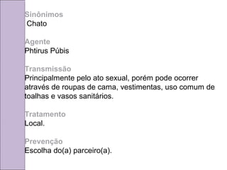 Sinônimos 
Chato 
Agente 
Phtirus Púbis 
Transmissão 
Principalmente pelo ato sexual, porém pode ocorrer 
através de roupas de cama, vestimentas, uso comum de 
toalhas e vasos sanitários. 
Tratamento 
Local. 
Prevenção 
Escolha do(a) parceiro(a). 
 