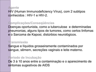 Agente 
HIV (Human Immunodeficiency Vírus), com 2 subtipos 
conhecidos : HIV-1 e HIV-2. 
Complicações/Conseqüências 
Doenças oportunista, como a tuberculose e determinadas 
pneumonias, alguns tipos de tumores, como certos linfomas 
e o Sarcoma de Kaposi, distúrbios neurológicos. 
Transmissão 
Sangue e líquidos grosseiramente contaminados por 
sangue, sêmem, secreções vaginais e leite materno. 
Período de Incubação 
De 3 à 10 anos entre a contaminação e o aparecimento de 
sintomas sugestivos de AIDS 
 