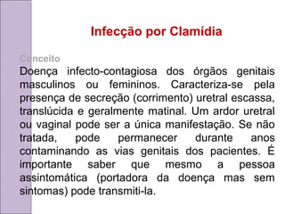 Infecção por Clamídia 
Conceito 
Doença infecto-contagiosa dos órgãos genitais 
masculinos ou femininos. Caracteriza-se pela 
presença de secreção (corrimento) uretral escassa, 
translúcida e geralmente matinal. Um ardor uretral 
ou vaginal pode ser a única manifestação. Se não 
tratada, pode permanecer durante anos 
contaminando as vias genitais dos pacientes. É 
importante saber que mesmo a pessoa 
assintomática (portadora da doença mas sem 
sintomas) pode transmiti-la. 
 