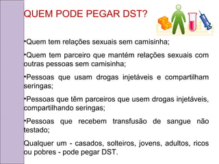 QUEM PODE PEGAR DST? 
•Quem tem relações sexuais sem camisinha; 
•Quem tem parceiro que mantém relações sexuais com 
outras pessoas sem camisinha; 
•Pessoas que usam drogas injetáveis e compartilham 
seringas; 
•Pessoas que têm parceiros que usem drogas injetáveis, 
compartilhando seringas; 
•Pessoas que recebem transfusão de sangue não 
testado; 
Qualquer um - casados, solteiros, jovens, adultos, ricos 
ou pobres - pode pegar DST. 
 