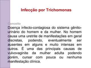 Infecção por Trichomonas 
Conceito 
Doença infecto-contagiosa do sistema gênito-urinário 
do homem e da mulher. No homem 
causa uma uretrite de manifestações em geral 
discretas, podendo, eventualmente ser 
ausentes em alguns e muito intensas em 
outros. É uma das principais causas de 
vulvovaginite da mulher adulta podendo 
porém, cursar com pouca ou nenhuma 
manifestação clínica. 
 