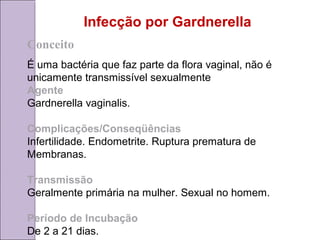 Infecção por Gardnerella 
Conceito 
É uma bactéria que faz parte da flora vaginal, não é 
unicamente transmissível sexualmente 
Agente 
Gardnerella vaginalis. 
Complicações/Conseqüências 
Infertilidade. Endometrite. Ruptura prematura de 
Membranas. 
Transmissão 
Geralmente primária na mulher. Sexual no homem. 
Período de Incubação 
De 2 a 21 dias. 
 