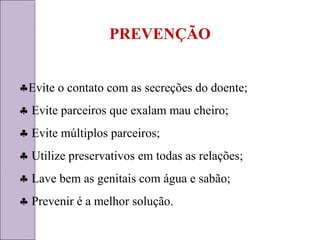 PREVENÇÃO 
§Evite o contato com as secreções do doente; 
§ Evite parceiros que exalam mau cheiro; 
§ Evite múltiplos parceiros; 
§ Utilize preservativos em todas as relações; 
§ Lave bem as genitais com água e sabão; 
§ Prevenir é a melhor solução. 
 