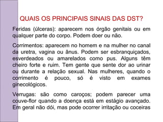 QUAIS OS PRINCIPAIS SINAIS DAS DST? 
Feridas (úlceras): aparecem nos órgão genitais ou em 
qualquer parte do corpo. Podem doer ou não. 
Corrimentos: aparecem no homem e na mulher no canal 
da uretra, vagina ou ânus. Podem ser esbranquiçados, 
esverdeados ou amarelados como pus. Alguns têm 
cheiro forte e ruim. Tem gente que sente dor ao urinar 
ou durante a relação sexual. Nas mulheres, quando o 
corrimento é pouco, só é visto em exames 
ginecológicos. 
Verrugas: são como caroços; podem parecer uma 
couve-flor quando a doença está em estágio avançado. 
Em geral não dói, mas pode ocorrer irritação ou coceiras 
 