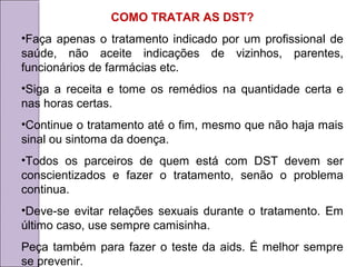 COMO TRATAR AS DST? 
•Faça apenas o tratamento indicado por um profissional de 
saúde, não aceite indicações de vizinhos, parentes, 
funcionários de farmácias etc. 
•Siga a receita e tome os remédios na quantidade certa e 
nas horas certas. 
•Continue o tratamento até o fim, mesmo que não haja mais 
sinal ou sintoma da doença. 
•Todos os parceiros de quem está com DST devem ser 
conscientizados e fazer o tratamento, senão o problema 
continua. 
•Deve-se evitar relações sexuais durante o tratamento. Em 
último caso, use sempre camisinha. 
Peça também para fazer o teste da aids. É melhor sempre 
se prevenir. 
 
