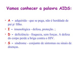 Vamos conhecer a palavra AIDS: A  -  adquirida - que se pega, não é herddade de pai p/ filho.    I  -  imunológica - defesa, proteção. ;   D  -  deficiência - fraqueza, sem forças. A defesa  do corpo perde a briga contra o HIV.     S  -  síndrome - conjunto de sintomas ou sinais de doenças.   
