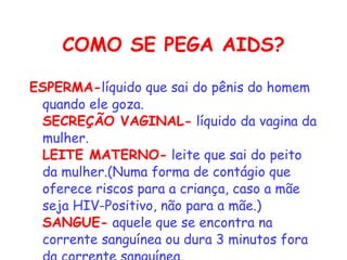 COMO SE PEGA AIDS? ESPERMA- líquido que sai do pênis do homem quando ele goza.   SECREÇÃO VAGINAL-  líquido da vagina da mulher.   LEITE MATERNO-  leite que sai do peito da mulher.(Numa forma de contágio que oferece riscos para a criança, caso a mãe seja HIV-Positivo, não para a mãe.)   SANGUE-  aquele que se encontra na corrente sanguínea ou dura 3 minutos fora da corrente sanguínea.  