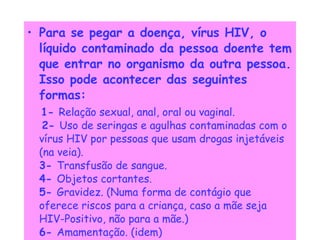 Para se pegar a doença, vírus HIV, o líquido contaminado da pessoa doente tem que entrar no organismo da outra pessoa.   Isso pode acontecer das seguintes formas:   1-  Relação sexual, anal, oral ou vaginal.      2-  Uso de seringas e agulhas contaminadas com o vírus HIV por pessoas que usam drogas injetáveis (na veia).    3-  Transfusão de sangue.    4-  Objetos cortantes.    5-  Gravidez. (Numa forma de contágio que oferece riscos para a criança, caso a mãe seja HIV-Positivo, não para a mãe.)   6-  Amamentação. (idem) 