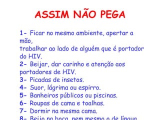 ASSIM NÃO PEGA 1-  Ficar no mesmo ambiente, apertar a mão,    trabalhar ao lado de alguém que é portador do HIV.    2-  Beijar, dar carinho e atenção aos portadores de HIV.    3-  Picadas de insetos.    4-  Suor, lágrima ou espirro.    5-  Banheiros públicos ou piscinas.    6-  Roupas de cama e toalhas.    7-  Dormir na mesma cama.    8-  Beijo na boca, nem mesmo o de língua. 