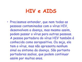 HIV e AIDS Precisamos entender, que nem todas as pessoas contaminadas com o vírus HIV, desenvolvem a doença, mas mesmo assim, podem passar o vírus para outras pessoas. A pessoa portadora do vírus HIV também é conhecida como soropositiva. Ou seja, ela tem o vírus, mas não apresenta nenhum sinal ou sintoma da doença. São portanto portadores sadios, que podem continuar assim por muitos anos.   