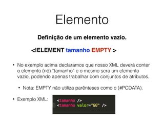 Elemento
• No exemplo acima declaramos que nosso XML deverá conter
o elemento (nó) “tamanho” e o mesmo sera um elemento
vazio, podendo apenas trabalhar com conjuntos de atributos.
• Nota: EMPTY não utiliza parênteses como o (#PCDATA).
• Exemplo XML:
<!ELEMENT tamanho EMPTY >
Deﬁnição de um elemento vazio.
 