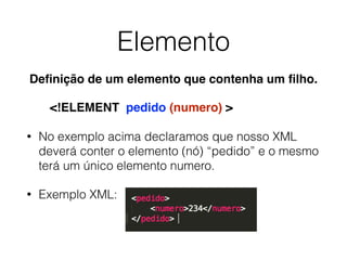 Elemento
• No exemplo acima declaramos que nosso XML
deverá conter o elemento (nó) “pedido” e o mesmo
terá um único elemento numero.
• Exemplo XML:
<!ELEMENT pedido (numero) >
Deﬁnição de um elemento que contenha um ﬁlho.
 