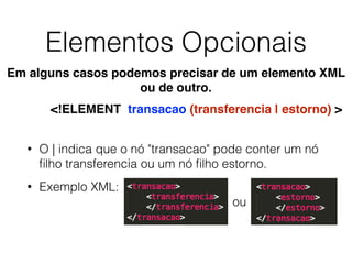Elementos Opcionais
• O | indica que o nó "transacao" pode conter um nó
ﬁlho transferencia ou um nó ﬁlho estorno.
• Exemplo XML:
<!ELEMENT transacao (transferencia | estorno) >
Em alguns casos podemos precisar de um elemento XML
ou de outro.
ou
 