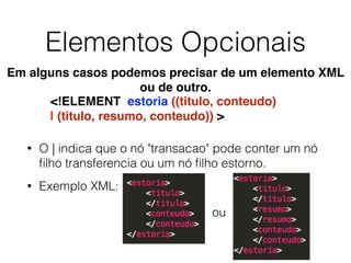 Elementos Opcionais
• O | indica que o nó "transacao" pode conter um nó
ﬁlho transferencia ou um nó ﬁlho estorno.
• Exemplo XML:
<!ELEMENT estoria ((titulo, conteudo)
| (titulo, resumo, conteudo)) >
Em alguns casos podemos precisar de um elemento XML
ou de outro.
ou
 