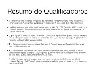 Resumo de Qualiﬁcadores
• , -> Descreve uma sentença obrigatória de elementos. Também funciona como operador E
(AND). Exemplo: A,B signiﬁca que B deve vir depois de A. B seguido de A não é permitido.
• | -> Descreve uma alternativa, funciona como o operador OU (OR). Exemplo: A|B|C signiﬁca que
qualquer elemento é aceitável. Apenas uma opção é permitida, você deve escolher entre um
dos três elementos.
• ( ) -> Agrupa o conteúdo. Você pode usar a quantidade e parênteses que for preciso. Exemplo:
( A | B ), C signiﬁca que você deve escolher entre A ou B, e este deve ser seguido por um C.
Portanto, tanto A C e B C são permitidos.
• ? -> Descreve uma sentença opcional. Exemplo: A ? signiﬁca que você pode escolher se vai
usar ou não o elemento A.
• + -> Requere que pelo menos uma vez o elemento seja declarado, e não limite de quantas
vezes este se repete. Exemplo: (A|B)+ signiﬁca que deve haver um número positivo e diferente
de zero de As ou Bs. A sequência ABBBAAA é válida.
• * -> Signiﬁca que o elemento pode aparecer várias vezes, não tendo limite, e também é
opcional. Exemplo: (A|B)* signiﬁca que a sequência pode ter tamanho zero e pode ter inúmeros
elementos A ou B.
 