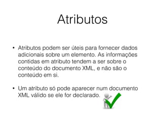 Atributos
• Atributos podem ser úteis para fornecer dados
adicionais sobre um elemento. As informações
contidas em atributo tendem a ser sobre o
conteúdo do documento XML, e não são o
conteúdo em si.
• Um atributo só pode aparecer num documento
XML válido se ele for declarado.
 