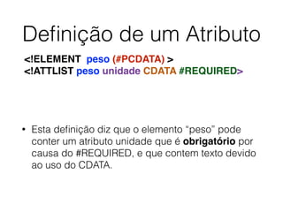 Deﬁnição de um Atributo
• Esta deﬁnição diz que o elemento “peso” pode
conter um atributo unidade que é obrigatório por
causa do #REQUIRED, e que contem texto devido
ao uso do CDATA.
<!ELEMENT peso (#PCDATA) >
<!ATTLIST peso unidade CDATA #REQUIRED>
 