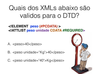 Quais dos XMLs abaixo são
validos para o DTD?
A. <peso>40</peso>
B. <peso unidade=“Kg">40</peso>
C. <peso unidade="40">Kg</peso>
<!ELEMENT peso (#PCDATA) >
<!ATTLIST peso unidade CDATA #REQUIRED>
 