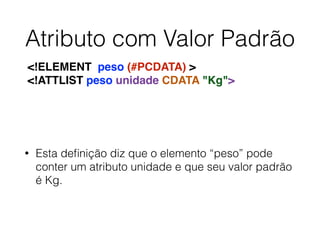Atributo com Valor Padrão
• Esta deﬁnição diz que o elemento “peso” pode
conter um atributo unidade e que seu valor padrão
é Kg.
<!ELEMENT peso (#PCDATA) >
<!ATTLIST peso unidade CDATA "Kg">
 