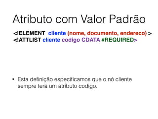 Atributo com Valor Padrão
• Esta deﬁnição especiﬁcamos que o nó cliente
sempre terá um atributo codigo.
<!ELEMENT cliente (nome, documento, endereco) >
<!ATTLIST cliente codigo CDATA #REQUIRED>
 