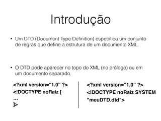 Introdução
• Um DTD (Document Type Deﬁnition) especiﬁca um conjunto
de regras que deﬁne a estrutura de um documento XML.
• O DTD pode aparecer no topo do XML (no prólogo) ou em
um documento separado.
<?xml version=“1.0” ?>
<!DOCTYPE noRaiz [
…
]>
<?xml version=“1.0” ?>
<!DOCTYPE noRaiz SYSTEM
"meuDTD.dtd">
 