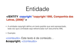Entidade
• A entidade copyright deﬁne um texto padrão que será apresentado,
toda vez que a entidade seja referenciada num documento XML
• Exemplo:
<conteudo> Este texto é de conteúdo…
&copyright; </conteudo>
<!ENTITY copyright "copyright 1995, Companhia das
Letras, [2008]" >
 