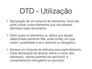 DTD - Utilização
• Declaração de um conjunto de elementos. Você não
pode utilizar outros elementos que não estejam
deﬁnidos neste documento.
• Deﬁni quais os elementos ou dados que aquele
determinado elemento XML pode conter, em qual
ordem, quantidade e se é opcional ou obrigatório.
• Declara um conjunto de atributos para cada elemento.
Cada declaração de atributo deﬁne o nome, tipo
(datatype), valores padrões (se aplicável), e
comportamento (obrigatório ou opcional).
 