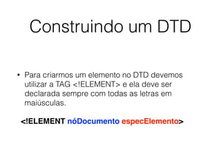 Construindo um DTD
• Para criarmos um elemento no DTD devemos
utilizar a TAG <!ELEMENT> e ela deve ser
declarada sempre com todas as letras em
maiúsculas.
<!ELEMENT nóDocumento especElemento>
 