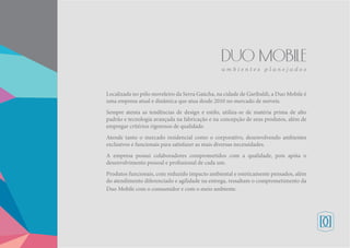 Localizada no pólo moveleiro da Serra Gaúcha, na cidade de Garibaldi, a Duo Mobile é
uma empresa atual e dinâmica que atua desde 2010 no mercado de móveis.
Sempre atenta as tendências de design e estilo, utiliza-se de matéria prima de alto
padrão e tecnologia avançada na fabricação e na concepção de seus produtos, além de
empregar critérios rigorosos de qualidade.
Atende tanto o mercado residencial como o corporativo, desenvolvendo ambientes
exclusivos e funcionais para satisfazer as mais diversas necessidades.
A empresa possui colaboradores comprometidos com a qualidade, pois apóia o
desenvolvimento pessoal e profissional de cada um.
Produtos funcionais, com reduzido impacto ambiental e esteticamente pensados, além
do atendimento diferenciado e agilidade na entrega, ressaltam o comprometimento da
Duo Mobile com o consumidor e com o meio ambiente.
 