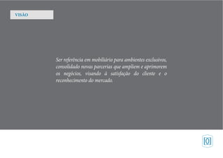 Ser referência em mobiliário para ambientes exclusivos,
consolidado novas parcerias que ampliem e aprimorem
os negócios, visando à satisfação do cliente e o
reconhecimento do mercado.
VISÃO
 