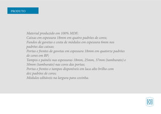 Material produzido em 100% MDF;
Caixas em espessura 18mm em quatro padrões de cores;
Fundos de gavetas e costa de módulos em espessura 6mm nos
padrões das caixas;
Portas e frentes de gavetas em espessura 18mm em quatorze padrões
de cores em BP;
Tampos e painéis nas espessuras 18mm, 25mm, 37mm (tamburato) e
50mm (tamburato) nas cores das portas;
Portas e frentes e tampos disponíveis em laca alto brilho com
dez padrões de cores;
Módulos editáveis na largura para cozinha.
PRODUTO
 