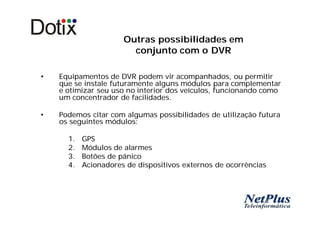 Outras possibilidades em
                        conjunto com o DVR

•   Equipamentos de DVR podem vir acompanhados, ou permitir
    que se instale futuramente alguns módulos para complementar
    e otimizar seu uso no interior dos veículos, funcionando como
    um concentrador de facilidades.

•   Podemos citar com algumas possibilidades de utilização futura
    os seguintes módulos:

      1.   GPS
      2.   Módulos de alarmes
      3.   Botões de pânico
      4.   Acionadores de dispositivos externos de ocorrências
 