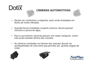 CÂMERAS AUTOMOTIVAS


•   Devem ser resistentes a impactos, pois serão instaladas em
    locais de muita vibração.

•   Quando forem instaladas na parte externa, devem possuir
    estrutura a prova de água.

•   Para o uso Interno, deverão possuir um corpo compacto, assim
    não serão notadas dentro dos veículos.

•   As câmeras instaladas no interior dos veículos devem ser
    acompanhadas de uma lente que permita um grande angulo de
    visão.
 