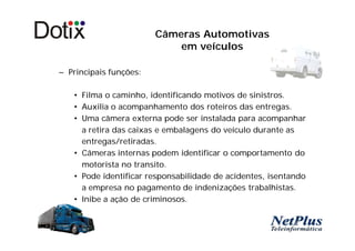 Câmeras Automotivas
                            em veículos

– Principais funções:

   • Filma o caminho, identificando motivos de sinistros.
   • Auxilia o acompanhamento dos roteiros das entregas.
   • Uma câmera externa pode ser instalada para acompanhar
     a retira das caixas e embalagens do veículo durante as
     entregas/retiradas.
   • Câmeras internas podem identificar o comportamento do
     motorista no transito.
   • Pode identificar responsabilidade de acidentes, isentando
     a empresa no pagamento de indenizações trabalhistas.
   • Inibe a ação de criminosos.
 
