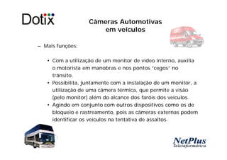 Câmeras Automotivas
                       em veículos

– Mais funções:

   • Com a utilização de um monitor de vídeo interno, auxilia
     o motorista em manobras e nos pontos “cegos” no
     trânsito.
   • Possibilita, juntamente com a instalação de um monitor, a
     utilização de uma câmera térmica, que permite a visão
     (pelo monitor) além do alcance dos faróis dos veículos.
   • Agindo em conjunto com outros dispositivos como os de
     bloqueio e rastreamento, pois as câmeras externas podem
     identificar os veículos na tentativa de assaltos.
 